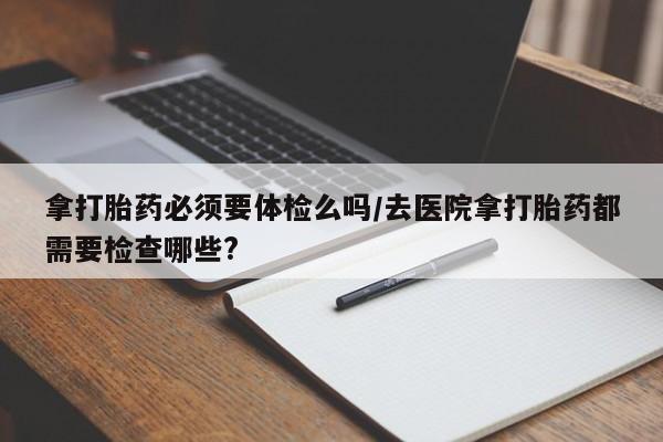米非司酮购买渠道微信拿打胎药必须要体检么吗/去医院拿打胎药都需要检查哪些?
