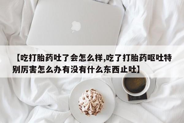 米非司酮购买渠道微信【吃打胎药吐了会怎么样,吃了打胎药呕吐特别厉害怎么办有没有什么东西止吐】