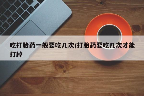 米非司酮购买渠道微信吃打胎药一般要吃几次/打胎药要吃几次才能打掉