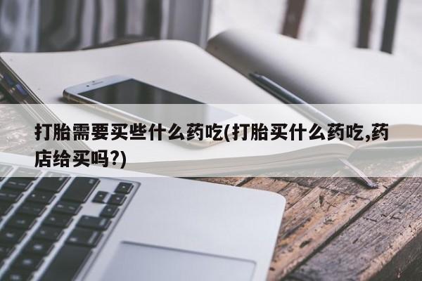 米非司酮购买渠道微信打胎需要买些什么药吃(打胎买什么药吃,药店给买吗?)