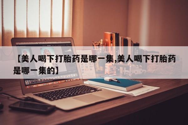 米非司酮购买渠道微信【美人喝下打胎药是哪一集,美人喝下打胎药是哪一集的】