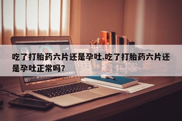 米非司酮购买渠道微信吃了打胎药六片还是孕吐.吃了打胎药六片还是孕吐正常吗？
