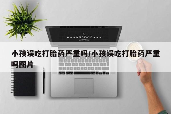米非司酮购买渠道微信小孩误吃打胎药严重吗/小孩误吃打胎药严重吗图片