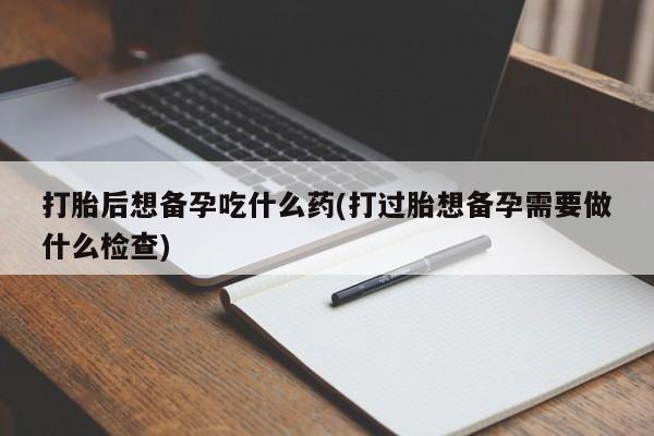 米非司酮购买渠道微信打胎后想备孕吃什么药(打过胎想备孕需要做什么检查)