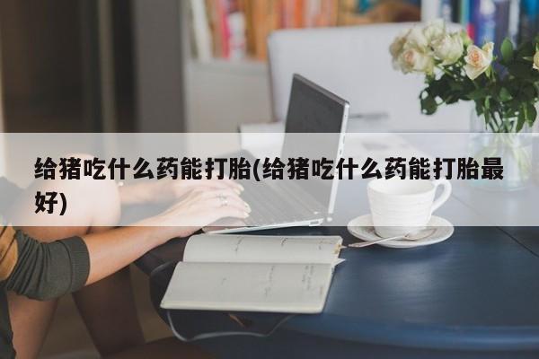 米非司酮购买渠道微信给猪吃什么药能打胎(给猪吃什么药能打胎最好)