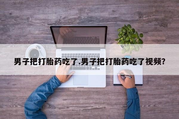 米非司酮购买渠道微信男子把打胎药吃了.男子把打胎药吃了视频?