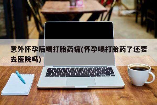 米非司酮购买渠道微信意外怀孕后喝打胎药痛(怀孕喝打胎药了还要去医院吗)