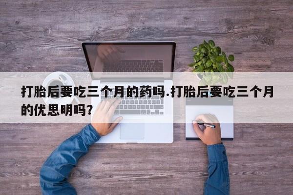 米非司酮购买渠道微信打胎后要吃三个月的药吗.打胎后要吃三个月的优思明吗?