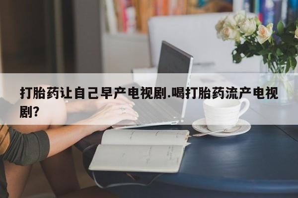 米非司酮购买渠道微信打胎药让自己早产电视剧.喝打胎药流产电视剧?