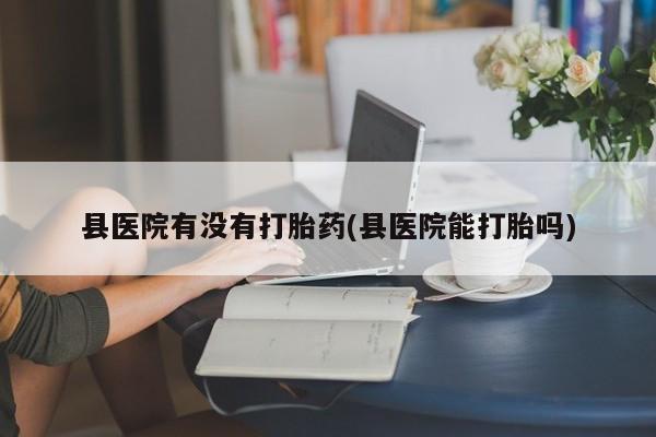 米非司酮购买渠道微信县医院有没有打胎药(县医院能打胎吗)