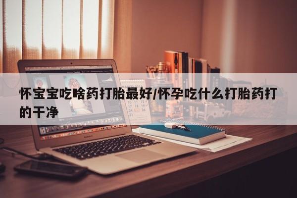 米非司酮购买渠道微信怀宝宝吃啥药打胎最好/怀孕吃什么打胎药打的干净