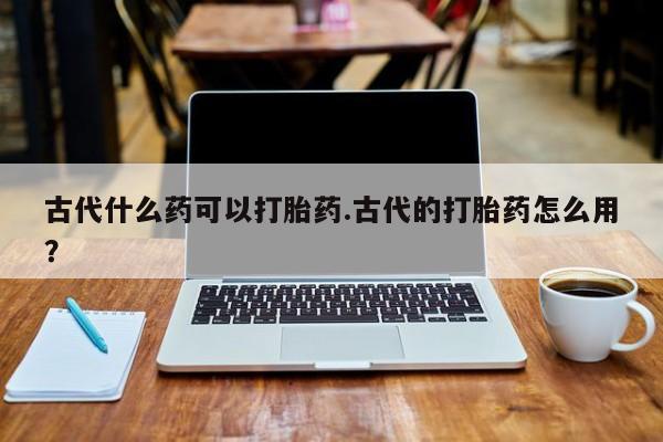 米非司酮购买渠道微信古代什么药可以打胎药.古代的打胎药怎么用？