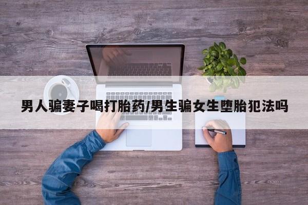 米非司酮购买渠道微信男人骗妻子喝打胎药/男生骗女生堕胎犯法吗