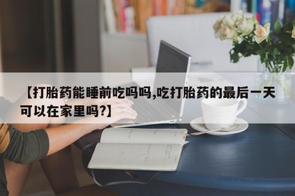 米非司酮购买渠道微信【打胎药能睡前吃吗吗,吃打胎药的最后一天可以在家里吗?】